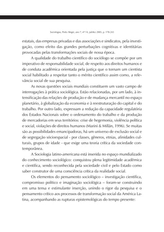 221SOCIOLOGIAS
Sociologias, Porto Alegre, ano 7, nº 14, jul/dez 2005, p. 178-243
estatais, das empresas privadas e das associações e sindicatos, pela investi-
gação, como efeito das grandes perturbações cognitivas e identitárias
provocadas pelas transformações sociais de nossa época.
A qualidade do trabalho científico do sociólogo se compõe por um
imperativo de responsabilidade social, de respeito aos direitos humanos e
de conduta acadêmica orientada pela justiça que o tornam um cientista
social habilitado a respeitar tanto o mérito científico assim como, a rele-
vância social de sua pesquisa.
As novas questões sociais mundiais constituem um vasto campo de
interrogações à prática sociológica. Estão relacionadas, por um lado, à in-
tensificação das relações de produção e de mudança mercantil no espaço
planetário, à globalização da economia e à reestruturação do capital e do
trabalho. Por outro lado, expressam a redução da capacidade regulatória
dos Estados Nacionais sobre o ordenamento do trabalho e da produção
de mercadorias em seus territórios: crise de hegemonia, violência política
e social, violações de direitos humanos (Marini & Millán, 1996). Se muitas
são as possibilidades emancipadoras, há um universo de exclusão social e
de segregação sócioespacial - por classes, gêneros, etnias, afinidades cul-
turais, grupos de idade - que exige uma teoria crítica da sociedade con-
temporânea.
A Sociologia latino-americana está inserida no espaço mundializado
do conhecimento sociológico: conquistou plena legitimidade acadêmica
e científica, sendo reconhecida pela sociedade civil e pelo Estado como
saber construtor de uma consciência crítica da realidade social.
Os elementos do pensamento sociológico – investigação científica,
compromisso político e imaginação sociológica – foram-se construindo
em uma tensa e estimulante inserção, unindo o rigor da pesquisa e o
pensamento crítico aos processos de transformação social da América La-
tina, acompanhando as rupturas epistemológicas do tempo presente:
 