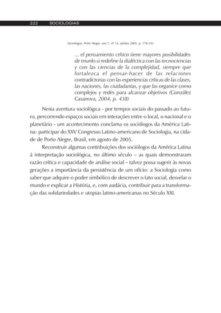 222 SOCIOLOGIAS
Sociologias, Porto Alegre, ano 7, nº 14, jul/dez 2005, p. 178-243
... el pensamiento crítico tiene mayores posibilidades
de triunfo si redefine la dialéctica con las tecnociencias
y con las ciencias de la complejidad, siempre que
fortalezca el pensar-hacer de las relaciones
contradictorias con las experiencias críticas de las clases,
las naciones, las ciudadanías, y que las organice como
complejos y redes para alcanzar objetivos (González
Casanova, 2004, p. 438)
Nesta aventura sociológica - por tempos sociais do passado ao futu-
ro, percorrendo espaços sociais em interações entre o local, o nacional e o
planetário - um acontecimento conclama os sociólogos da América Lati-
na: participar do XXV Congresso Latino-americano de Sociologia, na cida-
de de Porto Alegre, Brasil, em agosto de 2005.
Reconstruir algumas contribuições dos sociólogos da América Latina
à interpretação sociológica, no último século – as quais demonstraram
razão crítica e capacidade de análise social – talvez possa sugerir às novas
gerações a importância da persistência de um ofício: a Sociologia como
saber que adquire o poder simbólico de descrever o fato social, desvelar o
mundo e explicar a História, e, com audácia, contribuir para a transforma-
ção das solidariedades e utopias latino-americanas no Século XXI.
 