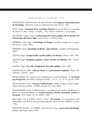 225SOCIOLOGIAS
Sociologias, Porto Alegre, ano 7, nº 14, jul/dez 2005, p. 178-243
ASOCIACIÓN VENEZOLANA DE SOCIOLOGÍA. VI Congreso Latinoamericano
de Sociología: Memórias. Caracas, Imprenta Nacional, tomo I, 1961.
BAGU, Sergio. Economía de la sociedad colonial (ensayo de historia comparada
de América Latina. México: Grijalbo, 1992 (Edición ampliada y actualizada).
BALARDINI, Sergio (comp.). La Participación social y política de los jóvenes em
el horizonte del nuevo Siglo. Buenos Aires: CLACSO, 2000.
BARREIRA, César (org.). A Sociologia no Tempo: memória, imaginação e utopia.
São Paulo: Cortez, 2003.
BARREIRA, César. Sociologia no Brasil – uma reflexão. Fortaleza, mimeografado,
2003.
BARTRA, Roger. Campesinado y poder político em México. México: ERA, 1982.
BARTRA, Roger. Estructura agrária y clases sociales em México. ERA / UNAM,
1974.
BARTRA, Roger. Las redes imaginarias del poder político. ERA, 1981.
BASTOS RUGAI, Elide. Gilberto Freyre e o pensamento hispânico. Bauru, SP:
ANPOCS / EDUSC, 2003.
BAUMGARTEN, M. Conhecimento, planificação e sustentabilidade. In: São Paulo
em Perspectiva, São Paulo, Fundação SEADE, v. 16, n. 3, p. 31-41, jul./set. 2002.
BAUMGARTEN, Maíra. A Era do Conhecimento: Mátrix ou Agora ? Porto Alegre:
Editora da Universidade - UFRGS; Brasília: Ed. UnB, 2001.
BAUMGARTEN, Maíra. Conhecimentos e Inovação Social: redes e integração re-
gional. In: BAUMGARTEN, M. Conhecimentos e Redes: sociedade, política e
inovação. Porto Alegre: Ed. da UFRGS, 2005.
BECCARIA, Luis & LÓPEZ, Néstor (comp.). Sin trabajo: las características del
desempleo y sus efectos en la sociedad argentina. Buenos Aires: UNICEF / Losada,
1996.
BELLOTTO, Mantel L. & CORRÊA, Anna Maria M. (orgs.). José Carlos Mariátegui:
política. São Paulo: Ática, 1982.
 