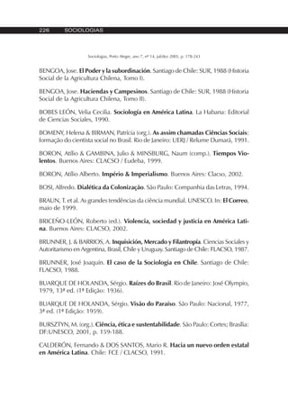 226 SOCIOLOGIAS
Sociologias, Porto Alegre, ano 7, nº 14, jul/dez 2005, p. 178-243
BENGOA, Jose. El Poder y la subordinación. Santiago de Chile: SUR, 1988 (Historia
Social de la Agricultura Chilena, Tomo I).
BENGOA, Jose. Haciendas y Campesinos. Santiago de Chile: SUR, 1988 (Historia
Social de la Agricultura Chilena, Tomo II).
BOBES LEÓN, Velia Cecilia. Sociología en América Latina. La Habana: Editorial
de Ciencias Sociales, 1990.
BOMENY, Helena & BIRMAN, Patrícia (org.). As assim chamadas Ciências Sociais:
formação do cientista social no Brasil. Rio de Janeiro: UERJ / Relume Dumará, 1991.
BORON, Atílio & GAMBINA, Julio & MINSBURG, Naum (comp.). Tiempos Vio-
lentos. Buenos Aires: CLACSO / Eudeba, 1999.
BORON, Atílio Alberto. Império & Imperialismo. Buenos Aires: Clacso, 2002.
BOSI, Alfredo. Dialética da Colonização. São Paulo: Companhia das Letras, 1994.
BRAUN, T. et al. As grandes tendências da ciência mundial. UNESCO. In: El Correo,
maio de 1999.
BRICEÑO-LEÓN, Roberto (ed.). Violencia, sociedad y justicia en América Lati-
na. Buenos Aires: CLACSO, 2002.
BRUNNER, J. & BARRIOS, A. Inquisición, Mercado y Filantropía. Ciencias Sociales y
Autoritarismo en Argentina, Brasil, Chile y Uruguay. Santiago de Chile: FLACSO, 1987.
BRUNNER, José Joaquín. El caso de la Sociologia en Chile. Santiago de Chile:
FLACSO, 1988.
BUARQUE DE HOLANDA, Sérgio. Raízes do Brasil. Rio de Janeiro: José Olympio,
1979, 13ª ed. (1ª Edição: 1936).
BUARQUE DE HOLANDA, Sérgio. Visão do Paraíso. São Paulo: Nacional, 1977,
3ª ed. (1ª Edição: 1959).
BURSZTYN, M. (org.). Ciência, ética e sustentabilidade. São Paulo: Cortes; Brasília:
DF:UNESCO, 2001, p. 159-188.
CALDERÓN, Fernando & DOS SANTOS, Mario R. Hacia un nuevo orden estatal
en América Latina. Chile: FCE / CLACSO, 1991.
 