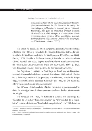 182 SOCIOLOGIAS
Sociologias, Porto Alegre, ano 7, nº 14, jul/dez 2005, p. 178-243
ciou na década de 1920, quando cátedras de Sociolo-
gia foram criadas em Escolas Normais. Esta etapa foi
marcada pela publicação de manuais para o ensino de
Sociologia, nos quais se procurava divulgar as idéias
de cientistas sociais europeus e norte-americanos
renomados, bem como as idéias sociológicas a respei-
to de problemas sociais como urbanização, emigração,
analfabetismo e pobreza (2003).
No Brasil, na década de 1930, surgiram a Escola Livre de Sociologia
e Política, em 1933, e a Faculdade de Filosofia, Ciências e Letras, da Uni-
versidade de São Paulo, no Estado de São Paulo, em 1934 (Barreira, 2004;
Kantor, 2001). Na cidade de Rio de Janeiro, foi criada, na Universidade do
Distrito Federal, em 1935, depois transformada em Faculdade Nacional
de Filosofia, na Universidade do Brasil, em 1939 (Lippi, 1995, p. 242).
Um dos grandes nomes deste período foi Fernando de Azevedo.7
Na Argentina, o Instituto de Sociologia da Faculdade de Filosofia e
Letras da Universidade de Buenos Aires foi criado em 1940. Alfredo Poviña
era a liderança intelectual do período, não obstante, a obra de Sergio
Bagu, “Economía de la Sociedad Colonial”, de 1949, foi um marco na
interpretação da história latino-americana.8
No México, Lúcio Mendieta y Nuñez estimula a organização do Ins-
tituto de Investigaciones Sociales e começa a editar a Revista Mexicana de
Sociologia.
No Uruguai, em 1951, foi fundada a Cátedra de Sociologia na
“Facultad de Derecho y Ciencias Sociales”, da “Universidad de la Repú-
blica”, e outra, distinta, na “Facultad de Arquitectura”, em 1952. Entre os
7 AZEVEDO, Fernando de. Princípios de Sociologia. S. P., Melhoramentos, 1951 (Ed. Mex. FCE). Para uma reconstituição deste
período, cf. MICELI, 1989.
8 BAGU, Sergio. Economía de la sociedad colonial (ensayo de historia comparada de América Latina. México, Grijalbo, 1992
(Edición ampliada y actualizada).
 