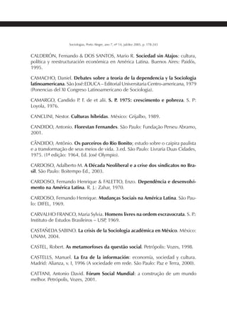 227SOCIOLOGIAS
Sociologias, Porto Alegre, ano 7, nº 14, jul/dez 2005, p. 178-243
CALDERÓN, Fernando & DOS SANTOS, Mario R. Sociedad sin Atajos: cultura,
política y reestructuración económica en América Latina. Buenos Aires: Paidós,
1995.
CAMACHO, Daniel. Debates sobre a teoria de la dependencia y la Sociologia
latinoamericana. São José:EDUCA – Editorial Universitaria Centro-americana, 1979
(Ponencias del XI Congreso Latinoamericano de Sociologia).
CAMARGO, Candido P. F. de et alii. S. P. 1975: crescimento e pobreza. S. P:
Loyola, 1976.
CANCLINI, Nestor. Culturas híbridas. México: Grijalbo, 1989.
CANDIDO, Antonio. Florestan Fernandes. São Paulo: Fundação Perseu Abramo,
2001.
CÂNDIDO, Antônio. Os parceiros do Rio Bonito; estudo sobre o caipira paulista
e a transformação de seus meios de vida. 3.ed. São Paulo: Livraria Duas Cidades,
1975. (1ª edição: 1964, Ed. José Olympio).
CARDOSO, Adalberto M. A Década Neoliberal e a crise dos sindicatos no Bra-
sil. São Paulo: Boitempo Ed., 2003.
CARDOSO, Fernando Henrique & FALETTO, Enzo. Dependência e desenvolvi-
mento na América Latina. R. J.: Zahar, 1970.
CARDOSO, Fernando Henrique. Mudanças Sociais na América Latina. São Pau-
lo: DIFEL, 1969.
CARVALHO FRANCO, Maria Sylvia. Homens livres na ordem escravocrata. S. P.:
Instituto de Estudos Brasileiros – USP, 1969.
CASTAÑEDA SABINO. La crisis de la Sociologia académica en México. México:
UNAM, 2004.
CASTEL, Robert. As metamorfoses da questão social. Petrópolis: Vozes, 1998.
CASTELLS, Manuel. La Era de la información: economía, sociedad y cultura.
Madrid: Alianza, v. I, 1996 (A sociedade em rede. São Paulo: Paz e Terra, 2000).
CATTANI, Antonio David. Fórum Social Mundial: a construção de um mundo
melhor. Petrópolis, Vozes, 2001.
 