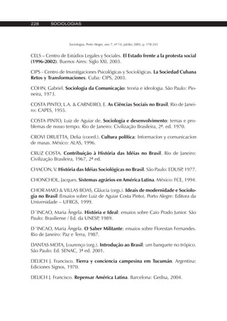 228 SOCIOLOGIAS
Sociologias, Porto Alegre, ano 7, nº 14, jul/dez 2005, p. 178-243
CELS – Centro de Estúdios Legales y Sociales. El Estado frente a la protesta social
(1996-2002). Buenos Aires: Siglo XXI, 2003.
CIPS - Centro de Investigaciones Psicológicas y Sociológicas. La Sociedad Cubana
Retos y Transformaciones. Cuba: CIPS, 2003.
COHN, Gabriel. Sociologia da Comunicação: teoria e ideologia. São Paulo: Pio-
neira, 1973.
COSTA PINTO, L.A. & CARNEIRO, E. As Ciências Sociais no Brasil. Rio de Janei-
ro: CAPES, 1955.
COSTA PINTO, Luiz de Aguiar de. Sociologia e desenvolvimento: temas e pro-
blemas de nosso tempo. Rio de Janeiro: Civilização Brasileira, 2ª. ed. 1970.
CROVI DRUETTA, Delia (coord.). Cultura política: Informacíon y comunicacíon
de masas. México: ALAS, 1996.
CRUZ COSTA. Contribuição à História das Idéias no Brasil. Rio de Janeiro:
Civilização Brasileira, 1967, 2ª ed.
CHACON, V. História das Idéias Sociológicas no Brasil. São Paulo: EDUSP, 1977.
CHONCHOL, Jacques. Sistemas agrários en América Latina. México: FCE, 1994.
CHOR MAIO & VILLAS BOAS, Gláucia (orgs.). Ideais de modernidade e Sociolo-
gia no Brasil (Ensaios sobre Luiz de Aguiar Costa Pinto). Porto Alegre: Editora da
Universidade – UFRGS, 1999.
D´INCAO, Maria Ângela. História e Ideal: ensaios sobre Caio Prado Junior. São
Paulo: Brasiliense / Ed. da UNESP, 1989.
D´INCAO, Maria Ângela. O Saber Militante: ensaios sobre Florestan Fernandes.
Rio de Janeiro: Paz e Terra, 1987.
DANTAS MOTA, Lourenço (org.). Introdução ao Brasil: um banquete no trópico.
São Paulo: Ed. SENAC, 3ª ed. 2001.
DELICH J. Francisco. Tierra y conciencia campesina em Tucumán. Argentina:
Ediciones Signos, 1970.
DELICH J. Francisco. Repensar América Latina. Barcelona: Gedisa, 2004.
 