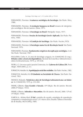 230 SOCIOLOGIAS
Sociologias, Porto Alegre, ano 7, nº 14, jul/dez 2005, p. 178-243
FERNANDES, Florestan. A natureza sociológica da Sociologia. São Paulo: Ática,
1980.
FERNANDES, Florestan. A revolução burguesa no Brasil (ensaios de interpreta-
ção sociológica). Rio de Janeiro: Zahar, 1975.
FERNANDES, Florestan. A Sociologia no Brasil. Petrópolis: Vozes, 1977.
FERNANDES, Florestan. Ensaios de Sociologia Geral e Aplicada. São Paulo: Pio-
neira, 1960.
FERNANDES, Florestan. A Condição de Sociólogo. São Paulo: Hucitec,1978.
FERNANDES, Florestan. A Sociologia numa Era de Revolução Social. São Paulo:
Nacional, 1976.
FERNANDES, Florestan. Fundamentos empíricos da explicação sociológica. 2.ed.
São Paulo: Nacional, 1967.
FILGUEIRA, Carlos A. 25 anos de Sociologia uruguaia. In: CAMACHO, D. (org.).
Debates sobre a teoria da dependência. São José da Costa Rica: Editorial Univer-
sitária Centroamericana, 1979. p. 591-638.
FIORI, J. C. Um novo país é possível. Entrevista. In: Caderno de Cultura ZH, Porto
Alegre, 18/01/2003, p. 2-3.
FORACCHI, Marialice M. A participação social dos excluídos. São Paulo: Hucitec, 1982.
FORACCHI, Marialice M. O Estudante na Sociedade de Classes. São Paulo: Na-
cional, 1965.
FRANCO, Rolando. Veinticinco años de Sociología Latinoamericana: un balan-
ce. In: CAMACHO, 1979, p. 233-284.
FREIRE, Gilberto. Casa Grande e Senzala. 41ª Edição. Rio de Janeiro: Record,
2000.(1ª Edição: 1933).
FREIRE, Gilberto. Sobrados e Mocambos. Rio de Janeiro: Record, 2000. 12ª ed.
(1ª Edição: 1936).
GARCIA Jr., Afrânio Raul. O Sul: caminho do roçado; estratégias de reprodução
camponesa e transformação social. S. P.: Marco Zero; Brasília: Editora Universida-
de de Brasília; MCT-CNPQ, 1989.
 