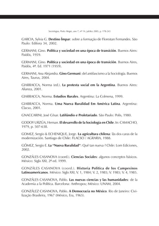 231SOCIOLOGIAS
Sociologias, Porto Alegre, ano 7, nº 14, jul/dez 2005, p. 178-243
GARCIA, Sylvia G. Destino Ímpar: sobre a formação de Florestan Fernandes. São
Paulo: Editora 34, 2002.
GERMANI, Gino. Política y sociedad en una época de transición. Buenos Aires:
Paidós, 1959.
GERMANI, Gino. Política y sociedad en una época de transición. Buenos Aires,
Paidós, 4ª. Ed. 1971 (1959).
GERMANI, Ana Alejandra. Gino Germani: del antifascismo a la Sociología. Buenos
Aires, Taurus, 2004.
GIARRACCA, Norma (ed.). La protesta social em la Argentina. Buenos Aires:
Alianza, 2001.
GIARRACCA, Norma. Estudios Rurales. Argentina: La Colmena, 1999.
GIARRACCA, Norma. Uma Nueva Ruralidad Em América Latina. Argentina:
Clacso, 2001.
GNACCARINI, José César. Latifúndio e Proletariado. São Paulo: Polis, 1980.
GODOY URZÚA, Hernan. El desarrollo de la Sociologia en Chile. In: CAMACHO,
1979, p. 507-638.
GOMEZ, Sergio & ECHENIQUE, Jorge. La agricultura chilena: lãs dos caras de la
modernización. Santiago de Chile: FLACSO / AGRARIA, 1988.
GÓMEZ, Sergio E. La “Nueva Ruralidad”: Qué tan nueva ? Chile: Lom Ediciones,
2002.
GONZÁLES CASANOVA (coord.). Ciencias Sociales: algunos conceptos básicos.
México: Siglo XXI, 2ª ed. 1999.
GONZÁLES CASANOVA (coord.). Historia Política de los Campesinos
Latinoamericanos. México: Siglo XXI, V. 1, 1984; V. 2, 1985; V. 1985; V. 4, 1985.
GONZÁLES CASANOVA, Pablo. Las nuevas ciencias y las humanidades: de la
Academia a la Política. Barcelona: Anthropos; México: UNAM, 2004.
GONZÁLEZ CASANOVA, Pablo. A Democracia no México. Rio de Janeiro: Civi-
lização Brasileira, 1967 (México, Era, 1965).
 