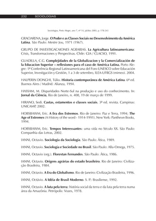 232 SOCIOLOGIAS
Sociologias, Porto Alegre, ano 7, nº 14, jul/dez 2005, p. 178-243
GRACIARENA, Jorge. O Poder e as Classes Sociais no Desenvolvimento da América
Latina. São Paulo: Mestre Jou, 1971 (1967).
GRUPO DE INVESTIGACAIONES AGRARIAS. La Agricultura latinoamericana:
Crisis, Transformaciones y Perspectivas. Chile: GIA / CLACSO, 1991.
GUADILLA, C.G. Complejidades de la Globalizacion y la Comercialización de
la Educacion Superior – reflexiones para el caso de América Latina. Porto Ale-
gre: 1ª Conferência Regional Latinoamericana del Foro UNESCO sobre Educación
Superior, Investigación y Gestión, 1 a 3 de setembro, ILEA-UFRGS (mimeo). 2004.
HALPERIN DONGHI, Túlio. Historia contemporânea de América Latina. 6ª ed.
Buenos Aires / Madrid: Alianza, 1994.
HASSAM, M. Disparidades Norte-Sul na produção e uso do conhecimento. In:
Jornal da Ciência, Rio de Janeiro, n. 408, 19 de março de 1999.
HIRANO, Sedi. Castas, estamentos e classes sociais. 3ª ed. revista. Campinas:
UNICAMP, 2002.
HOBSBAWM, Eric. A Era dos Extremos. Rio de Janeiro: Paz e Terra, 1994; The
Age of Extremes (A History of the word - 1914-1991). New York: Pantheon Books,
1994.
HOBSBAWM, Eric. Tempos Interessantes: uma vida no Século XX. São Paulo:
Companhia das Letras, 2002.
IANNI, Octavio. Sociologia da Sociologia. São Paulo: Ática, 1989.
IANNI, Octavio. Sociologia e Sociedade no Brasil. São Paulo: Alfa-Omega, 1975.
IANNI, Octavio (org.). Florestan Fernandes. São Paulo: Ática, 1986.
IANNI, Octavio. Origens agrárias do estado brasileiro. Rio de Janeiro: Civiliza-
ção Brasileira, 1984.
IANNI, Octavio. A Era do Globalismo. Rio de Janeiro: Civilização Brasileira, 1996.
IANNI, Octávio. A Idéia de Brasil Moderno. S. P.: Brasiliense, 1992.
IANNI, Octavio. A luta pela terra: história social da terra e da luta pela terra numa
área da Amazônia. Petrópolis: Vozes, 1978.
 