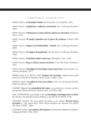233SOCIOLOGIAS
Sociologias, Porto Alegre, ano 7, nº 14, jul/dez 2005, p. 178-243
IANNI, Octávio. A Sociedade Global. Rio de Janeiro: Civ. Brasileira, 1992.
IANNI, Octavio. Capitalismo, violência e terrorismo. R.J.: Civilização Brasileira,
2004.
IANNI, Octavio. Colonização e contra-reforma agrária na Amazônia. Petrópolis:
Vozes, 1979.
IANNI, Octavio. El Estado capitalista em la época de cárdenas. México: ERA,
1977.
IANNI, Octavio. Enigmas da Modernidade - Mundo. R.J.: Civilização Brasileira,
2000.
IANNI, Octavio. O colapso do populismo. Rio de Janeiro: Civilização Brasileira,
1968.
IANNI, Octavio. O labirinto latino-americano. Petrópolis: Vozes, 1993.
IANNI, Octavio. Raças e Classes Sociais no Brasil. 3ª ed. São Paulo: Brasiliense,
1987.
IANNI, Octavio. Sociologia da Sociologia Latino-americana. Rio de Janeiro: Ci-
vilização Brasileira, 1971.
JORRAT, Jorge R. & SAUTU, Ruth. Despúes de Germani: exploraciones sobre
estructura social de la Argentina. Buenos Aires, Paidós, 1992.
JOSEPH A. Jaime. La ciudad, la crisis y las salidas. Lima: Fac. de Ciencias Sociales,
UNM San Marcos, 2005.
LANDER, Edgardo. La colonialidad del saber: eurocentrismo y ciencias sociales,
perspectivas latinoamericanas. Buenos Aires: CLACSO, 2003.
LEAL Y FERNÁNDEZ, Juan Felipe et alii. La Sociología Contemporánea en Méxi-
co. México: Facultad de Ciencias Políticas y Sociales de la UNAM, 1994.
LECHNER, Norbert. Os novos perfis da política: um esboço. Revista Nueva
Sociedad, n. 130, marzo-abril. 1994 (edição brasileira em: Revista LUA NOVA.
São Paulo, CEDEC, 2004).
LECHNER, Norbert. Las sombras del mañana (la dimensión subjetiva da política).
Santiago de Chile: LOM, 2002.
 