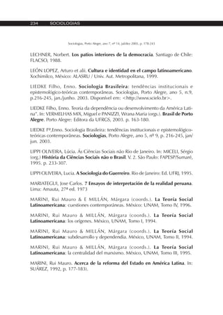234 SOCIOLOGIAS
Sociologias, Porto Alegre, ano 7, nº 14, jul/dez 2005, p. 178-243
LECHNER, Norbert. Los patios interiores de la democracia. Santiago de Chile:
FLACSO, 1988.
LEÓN LOPEZ, Arturo et alii. Cultura e identidad en el campo latinoamericano.
Xochimilco, México: ALASRU / Univ. Aut. Metropolitana, 1999.
LIEDKE Filho, Enno. Sociologia Brasileira: tendências institucionais e
epistemológico-teóricas contemporâneas. Sociologias, Porto Alegre, ano 5, n.9,
p.216-245, jan./junho. 2003. Disponível em: <http://www.scielo.br>.
LIEDKE Filho, Enno. Teoria da dependência ou desenvolvimento da América Lati-
na”. In: VERMELHAS MIX, Miguel e PANIZZI, Wrana Maria (orgs.). Brasil de Porto
Alegre. Porto Alegre: Editora da UFRGS, 2003. p. 163-180.
LIEDKE Fº,Enno. Sociologia Brasileira: tendências institucionais e epistemológico-
teóricas contemporâneas. Sociologias, Porto Alegre, ano 5, nº 9, p. 216-245, jan/
jun. 2003.
LIPPI OLIVEIRA, Lúcia. Ás Ciências Sociais não Rio de Janeiro. In: MICELI, Sérgio
(org.) História da Ciências Sociais não o Brasil. V. 2. São Paulo: FAPESP/Sumaré,
1995. p. 233-307.
LIPPI OLIVEIRA, Lucia. A Sociologia do Guerreiro. Rio de Janeiro: Ed. UFRJ, 1995.
MARIATEGUI, Jose Carlos. 7 Ensayos de interpretación de la realidad peruana.
Lima: Amauta, 27ª ed. 1973
MARINI, Rui Mauro & E MILLÁN, Márgara (coords.). La Teoría Social
Latinoamericana: cuestiones contemporáneas. México: UNAM, Tomo IV, 1996.
MARINI, Rui Mauro & MILLÁN, Márgara (coords.). La Teoría Social
Latinoamericana: los orígenes. México, UNAM, Tomo I, 1994.
MARINI, Rui Mauro & MILLÁN, Márgara (coords.). La Teoría Social
Latinoamericana: subdesarrollo y dependendia. México, UNAM, Tomo II, 1994.
MARINI, Rui Mauro & MILLÁN, Márgara (coords.). La Teoría Social
Latinoamericana: la centralidad del marxismo. México, UNAM, Tomo III, 1995.
MARINI, Rui Mauro. Acerca de la reforma del Estado en América Latina. In:
SUÁREZ, 1992, p. 177-183).
 
