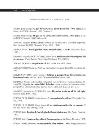 236 SOCIOLOGIAS
Sociologias, Porto Alegre, ano 7, nº 14, jul/dez 2005, p. 178-243
MICELI, Sérgio (org.). O que ler na Ciência Social Brasileira (1970-1995). São
Paulo: ANPOCS / Sumaré, 1999. Volume II.
MICELI, Sérgio (org.). O que ler na Ciência Social Brasileira (1970-2002). S. P.:
ANPOCS / Sumaré, 2002. Volume IV.
MINUJIN, Alberto. Cuesta abajo: efectos de la crisis en la sociedad argentina.
Buenos Aires: UNICEF / Losada, 3ª ed. 1995 (1992).
MOTA, Carlos G. Ideologia da Cultura Brasileira (1933-1974). São Paulo: Ática,
1980.
MURMIS, Miguel & PORTANTIERO, Juan Carlos. Estúdios sobre los orígenes del
peronismo. 3ª ed. Buenos Aires: Siglo Veintiuno, 1974 (1971).
NOGUEIRA, Oracy. Pesquisa Social. São Paulo: Nacional, 1968.
OBSERVATÓRIO Social de América Latina. Buenos Aires: CLACSO, revista desde
2000.
OLIVER COSTILHA, Lucio (coord.). Balance y perspectivas del pensamiento
latinoamericano. México: ALAS / Universidad de Colima,1996.
QUIJANO, Anibal. Colonialidad del poder, eurocentrismo y América Latina. In:
LANDER, Edgardo. La colonialidad del saber: eurocentrismo y ciencias sociales,
perspectivas latinoamericanas. Buenos Aires: CLACSO, 2003. p. 201-246.
PAVARINI, Massimo & PEGORARO, Juan. El control social en el fin del siglo.
Buenos Aires: UBA, 1995.
PEREIRA DE QUEIROZ, Maria Isaura. O campesinato brasileiro. Petrópolis: Vo-
zes, 1973.
PEREIRA DE QUEIROZ, Maria Isaura. O messianismo no Brasil e no mundo. 2ª
ed. São Paulo: Alfa-Omega, 1976.
PEREIRA, Luiz. Ensaios de Sociologia do Desenvolvimento. São Paulo: Pioneira,
1970.
PEREIRA, Luiz. Ensaios sobre o Brasil Contemporâneo. São Paulo: Pioneira, 1971.
PÉREZ CORREA, Edelmira. La nueva ruralidad en América Latina. Bogotá: Maestria
 