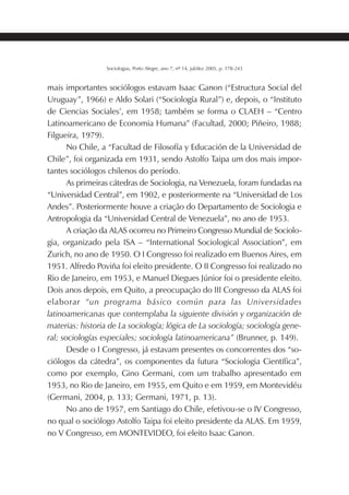 183SOCIOLOGIAS
Sociologias, Porto Alegre, ano 7, nº 14, jul/dez 2005, p. 178-243
mais importantes sociólogos estavam Isaac Ganon (“Estructura Social del
Uruguay”, 1966) e Aldo Solari (“Sociología Rural”) e, depois, o “Instituto
de Ciencias Sociales’, em 1958; também se forma o CLAEH – “Centro
Latinoamericano de Economia Humana” (Facultad, 2000; Piñeiro, 1988;
Filgueira, 1979).
No Chile, a “Facultad de Filosofía y Educación de la Universidad de
Chile”, foi organizada em 1931, sendo Astolfo Taipa um dos mais impor-
tantes sociólogos chilenos do período.
As primeiras cátedras de Sociologia, na Venezuela, foram fundadas na
“Universidad Central”, em 1902, e posteriormente na “Universidad de Los
Andes”. Posteriormente houve a criação do Departamento de Sociologia e
Antropologia da “Universidad Central de Venezuela”, no ano de 1953.
A criação da ALAS ocorreu no Primeiro Congresso Mundial de Sociolo-
gia, organizado pela ISA – “International Sociological Association”, em
Zurich, no ano de 1950. O I Congresso foi realizado em Buenos Aires, em
1951. Alfredo Poviña foi eleito presidente. O II Congresso foi realizado no
Rio de Janeiro, em 1953, e Manuel Diegues Júnior foi o presidente eleito.
Dois anos depois, em Quito, a preocupação do III Congresso da ALAS foi
elaborar “un programa básico común para las Universidades
latinoamericanas que contemplaba la siguiente división y organización de
materias: historia de La sociología; lógica de La sociología; sociología gene-
ral; sociologías especiales; sociología latinoamericana” (Brunner, p. 149).
Desde o I Congresso, já estavam presentes os concorrentes dos “so-
ciólogos da cátedra”, os componentes da futura “Sociologia Científica”,
como por exemplo, Gino Germani, com um trabalho apresentado em
1953, no Rio de Janeiro, em 1955, em Quito e em 1959, em Montevidéu
(Germani, 2004, p. 133; Germani, 1971, p. 13).
No ano de 1957, em Santiago do Chile, efetivou-se o IV Congresso,
no qual o sociólogo Astolfo Taipa foi eleito presidente da ALAS. Em 1959,
no V Congresso, em MONTEVIDEO, foi eleito Isaac Ganon.
 