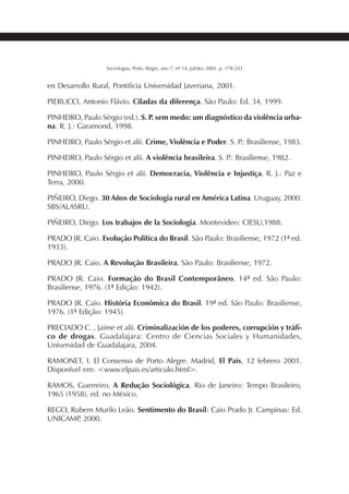 237SOCIOLOGIAS
Sociologias, Porto Alegre, ano 7, nº 14, jul/dez 2005, p. 178-243
en Desarrollo Rural, Pontificia Universidad Javeriana, 2001.
PIERUCCI, Antonio Flávio. Ciladas da diferença. São Paulo: Ed. 34, 1999.
PINHEIRO, Paulo Sérgio (ed.). S. P. sem medo: um diagnóstico da violência urba-
na. R. J.: Garamond, 1998.
PINHEIRO, Paulo Sérgio et alii. Crime, Violência e Poder. S. P.: Brasiliense, 1983.
PINHEIRO, Paulo Sérgio et alii. A violência brasileira. S. P.: Brasiliense, 1982.
PINHEIRO, Paulo Sérgio et alii. Democracia, Violência e Injustiça. R. J.: Paz e
Terra, 2000.
PIÑEIRO, Diego. 30 Años de Sociologia rural en América Latina. Uruguay, 2000.
SBS/ALASRU.
PIÑEIRO, Diego. Los trabajos de la Sociologia. Montevideo: CIESU,1988.
PRADO JR. Caio. Evolução Política do Brasil. São Paulo: Brasiliense, 1972 (1ª ed.
1933).
PRADO JR. Caio. A Revolução Brasileira. São Paulo: Brasiliense, 1972.
PRADO JR. Caio. Formação do Brasil Contemporâneo. 14ª ed. São Paulo:
Brasiliense, 1976. (1ª Edição: 1942).
PRADO JR. Caio. História Econômica do Brasil. 19ª ed. São Paulo: Brasiliense,
1976. (1ª Edição: 1945).
PRECIADO C. , Jaime et alii. Criminalización de los poderes, corrupción y tráfi-
co de drogas. Guadalajara: Centro de Ciencias Sociales y Humanidades,
Universidad de Guadalajara, 2004.
RAMONET, I. El Consenso de Porto Alegre. Madrid, El País, 12 febrero 2001.
Disponível em: <www.elpais.es/articulo.html>.
RAMOS, Guerreiro. A Redução Sociológica. Rio de Janeiro: Tempo Brasileiro,
1965 (1958), ed. no México.
REGO, Rubem Murilo Leão. Sentimento do Brasil: Caio Prado Jr. Campinas: Ed.
UNICAMP, 2000.
 