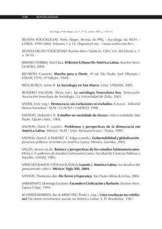 238 SOCIOLOGIAS
Sociologias, Porto Alegre, ano 7, nº 14, jul/dez 2005, p. 178-243
REVISTA SOCIOLOGIAS. Porto Alegre, Revista do PPG - Sociologia do IFCH –
UFRGS, 1999-2004, Volumes 1 a 14. Disponível em: <www.scielo.com.br>.
REVISTA DELITO Y SOCIEDAD. Buenos Aires / Santa Fe, UBA / Un. del Litoral, n. 1
a 18-19.
RIBEIRO TORRES, Ana Clara. El Rostro Urbano De América Latina. Buenos Aires:
CLACSO, 2004.
RICARDO, Cassiano. Marcha para o Oeste. 4ª ed. São Paulo: José Olympio /
EDUSP, 1970. (1ª Edição: 1940).
RIOS BURGA, Jaime R. La Sociología en San Marco. Lima: UNMSM, 2001.
ROMERO SALAZAR, Alexis (ed.). La sociología Venezolana hoy. Venezuela:
Asociación Venezlana de Sociología / La Universidad de Zulia, 2001.
SADER, Emir (org.). Democracia sin exclusiones ni excluídos. Caracas:. EditorIal
Nueva Sociedad / ALAS / CLACSO / UNESCO, 1998.
SAFFIOTI, Heleieth I. B. A mulher na sociedade de classes: mito e realidade. São
Paulo: Quatro Artes, 1969.
SALINAS, Darío F. (coord.). Problemas y perspectivas de la democracia em
América Latina. México: ALAS / Univ. Iberoamericana / Triana, 1999.
SALINAS, Dario F. & JIMENEZ C. Edgar (coords.). Gobernabilidad y globalización:
procesos políticos recientes en América Latina. México, Gernika, 2002.
SALLES, Severo et alii. Balance y perspectivas de los estudios latinoamericanos.
México: Cuadernos de Estudios Latinoamericanos, Facultad de Ciencias Políticas y
Sociales, UNAM, 1985.
SÁNCHES RAMOS Y SOUSA ELÍZAGA (coords.). América Latina: los desafíos del
pensamiento crítico. México: Siglo XXI, 2004.
SANTOS, Theotonio dos. Do Terror à Esperança. São Paulo: Idéias & Letras, 2004.
SARMIENTO, Domingo Faustino. Facundo o Civilización y Barbarie. Buenos Aires:
Espasa Calpe, 1994.
SCHERER-WARREN, Ilse & KRISCHKE, Paulo J. (org.). Uma revolução no cotidia-
no? Os novos movimentos sociais na América Latina. S. P.: Brasiliense, 1987.
 