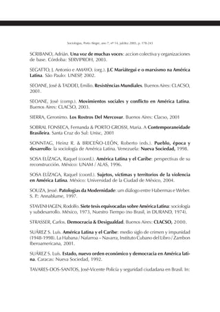 239SOCIOLOGIAS
Sociologias, Porto Alegre, ano 7, nº 14, jul/dez 2005, p. 178-243
SCRIBANO, Adrián. Una voz de muchas voces: accion colectiva y organizaciones
de base. Córdoba: SERVIPROH, 2003.
SEGATTO, J. Antonio e AMAYO. (org.). J.C Mariátegui e o marxismo na América
Latina. São Paulo: UNESP, 2002.
SEOANE, José & TADDEI, Emilio. Resistências Mundiales. Buenos Aires: CLACSO,
2001.
SEOANE, José (comp.). Movimientos sociales y conflicto en América Latina.
Buenos Aires: CLACSO, 2003.
SIERRA, Geronimo. Los Rostros Del Mercosur. Buenos Aires: Clacso, 2001
SOBRAL FONSECA, Fernanda & PORTO GROSSI, Maria. A Contemporaneidade
Brasileira. Santa Cruz do Sul: Unisc, 2001
SONNTAG, Heinz R. & BRICEÑO-LEÓN, Roberto (eds.). Pueblo, época y
desarrollo: la sociología de América Latina. Venezuela: Nueva Sociedad, 1998.
SOSA ELÍZAGA, Raquel (coord.). América Latina y el Caribe: perspectivas de su
reconstrucción. México: UNAM / ALAS, 1996.
SOSA ELÍZAGA, Raquel (coord.). Sujetos, víctimas y territorios de la violencia
en América Latina. México: Universidad de la Ciudad de México, 2004.
SOUZA, Jessé. Patologias da Modernidade: um diálogo entre Habermas e Weber.
S. P.: Annablume, 1997.
STAVENHAGEN, Rodolfo. Siete tesis equivocadas sobre América Latina: sociología
y subdesarrollo. México, 1973, Nuestro Tiempo (no Brasil, in DURAND, 1974).
STRASSER, Carlos. Democracia & Desigualdad. Buenos Aires: CLACSO, 2000.
SUÁREZ S. Luís. América Latina y el Caribe: medio siglo de crimen y impunidad
(1948-1998). La Habana / Nafarroa – Navarra, Instituto Cubano del Libro / Zambon
Iberoamericana, 2001.
SUÁREZ S. Luís. Estado, nuevo orden económico y democracia en América lati-
na. Caracas: Nueva Sociedad, 1992.
TAVARES-DOS-SANTOS, José-Vicente Policía y seguridad ciudadana en Brasil. In:
 