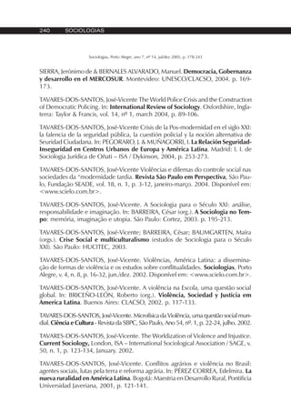 240 SOCIOLOGIAS
Sociologias, Porto Alegre, ano 7, nº 14, jul/dez 2005, p. 178-243
SIERRA, Jerónimo de & BERNALES ALVARADO, Manuel. Democracia, Gobernanza
y desarrollo en el MERCOSUR. Montevideo: UNESCO/CLACSO, 2004. p. 169-
173.
TAVARES-DOS-SANTOS, José-Vicente The World Police Crisis and the Construction
of Democratic Policing. In: International Review of Sociology. Oxfordshire, Ingla-
terra: Taylor & Francis, vol. 14, nº 1, march 2004, p. 89-106.
TAVARES-DOS-SANTOS, José-Vicente Crisis de la Pos-modernidad en el siglo XXI:
la falencia de la seguridad pública, la cuestión policial y la noción alternativa de
Seuridad Ciudadana. In: PEGORARO, J. & MUÑAGORRI, I. La Relación Seguridad-
Inseguridad en Centros Urbanos de Europa y América Latina. Madrid: I. I. de
Sociologia Jurídica de Oñati – ISA / Dykinson, 2004, p. 253-273.
TAVARES-DOS-SANTOS, José-Vicente Violências e dilemas do controle social nas
sociedades da “modernidade tardia. Revista São Paulo em Perspectiva, São Pau-
lo, Fundação SEADE, vol. 18, n. 1, p. 3-12, janeiro-março. 2004. Disponível em:
<www.scielo.com.br>.
TAVARES-DOS-SANTOS, José-Vicente. A Sociologia para o Século XXI: análise,
responsabilidade e imaginação. In: BARREIRA, César (org.). A Sociologia no Tem-
po: memória, imaginação e utopia. São Paulo: Cortez, 2003. p. 195-213.
TAVARES-DOS-SANTOS, José-Vicente; BARREIRA, César; BAUMGARTEN, Maíra
(orgs.). Crise Social e multiculturalismo (estudos de Sociologia para o Século
XXI). São Paulo: HUCITEC, 2003.
TAVARES-DOS-SANTOS, José-Vicente. Violências, América Latina: a dissemina-
ção de formas de violência e os estudos sobre conflitualidades. Sociologias, Porto
Alegre, v. 4, n. 8, p. 16-32, jun./dez. 2002. Disponível em: <www.scielo.com.br>.
TAVARES-DOS-SANTOS, José-Vicente. A violência na Escola, uma questão social
global. In: BRICEÑO-LEÓN, Roberto (org.). Violência, Sociedad y Justicia em
America Latina. Buenos Aires: CLACSO, 2002. p. 117-133.
TAVARES-DOS-SANTOS, José-Vicente. Microfísica da Violência, uma questão social mun-
dial. Ciência e Cultura - Revista da SBPC, São Paulo, Ano 54, nº. 1, p. 22-24, julho. 2002.
TAVARES-DOS-SANTOS, José-Vicente. The Worldization of Violence and Injustice.
Current Sociology, London, ISA – International Sociological Association / SAGE, v.
50, n. 1, p. 123-134, January. 2002.
TAVARES-DOS-SANTOS, José-Vicente. Conflitos agrários e violência no Brasil:
agentes sociais, lutas pela terra e reforma agrária. In: PÉREZ CORREA, Edelmira. La
nueva ruralidad en América Latina. Bogotá: Maestria en Desarrollo Rural, Pontificia
Universidad Javeriana, 2001, p. 121-141.
 