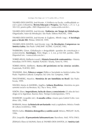 241SOCIOLOGIAS
Sociologias, Porto Alegre, ano 7, nº 14, jul/dez 2005, p. 178-243
TAVARES-DOS-SANTOS, José-Vicente. A Violência na Escola: conflitualidade so-
cial e ações civilizatórias. Revista Educação e Pesquisa, São Paulo, v. 27, n. 1, p.
105-122, janeiro-julho. 2001.Disponível em: <www.scielo.com.br>.
TAVARES-DOS-SANTOS, José-Vicente. Violências em Tempo de Globalização.
(Organizador, Autor da Introdução). São Paulo: Editora HUCITEC, 1999.
TAVARES-DOS-SANTOS, José-Vicente & Gugliano, Alfredo (orgs.). A Sociologia
para o Século XXI. Pelotas: EDUCAT, 1999.
TAVARES-DOS-SANTOS, José-Vicente (org.) As Revoluções Camponesas na
América Latina. São Paulo: UNICAMP / ICONE / CLACSO, 1985.
THERBORN, Göran. Globalização e desigualdade: questões de conceituação e
esclarecimento. Sociologias, Porto Alegre, v. 3, n.6, p.122-169, jun/dez. 2001.
Disponível em: <www.scielo.com.br>.
TORRES-RIVAS, Edelberto (coord.). Historia General de centroamérica – Historia
Inmediata (1979-1991). Madrid: FLACSO / Siruela, Tomo VI, 1993.
TORRES RIVAS, Edelberto. Acerca del pesimismo en las ciencias sociales.
Guatemala, FLACSO, 2001.
TOURAINE, Alain. Palavra e sangue: Política e Sociedade na América Latina. São
Paulo: Trajetória Cultural; Campinas: Ed. Univ. Est. Campinas, 1989.
TRAGTENBERG, Maurício. Memórias de um Autodidata no Brasil. São Paulo:
Escuta, 1999.
VELOSO, Mariza & MADEIRA, Angélica. Leituras Brasileiras: itinerários no pen-
samento social e na literatura. R.J.: Paz e Terra, 1999.
VERÓN, Eliseo. Imperialismo, lucha de clases y conocimiento (25 años de Soci-
ologia en la Argentina). Buenos Aires: Tiempo Contemporâneo, 1974.
WAIZBORT, Leopoldo (ed.). A ousadia crítica: ensaios para Gabriel Cohn. Lon-
drina: UEL, 1998.
WARMAN, Arturo. La historia de um bastardo: maíz y capitalismo. México: Fondo
de cultura econômica, 1988.
WELTI, Carlos. Dinâmica demográfica y cambio social. México, PROLAP / ALAS,
1996.
ZEA, Leopoldo. El pensamiento latinoamericano. Barcelona: Ariel, 1976 (1965).
ZEBALLO, Eliseo & SALINAS, Dario & TAVARES-DOS-SANTOS, J.V. América Lati-
 