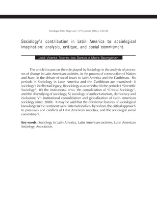 533SOCIOLOGIAS
Sociologias, Porto Alegre, ano 7, nº 14, jun/dez 2005, p. 530-540
Sociology’s contribution in Latin America to sociological
imagination: analysis, critique, and social commitment
José Vicente Tavares dos Santos e Maíra Baumgarten
The article focuses on the role played by Sociology in the analysis of proces-
ses of change in Latin American societies, in the process of construction of Nation
and State, in the debate of social issues in Latin America and the Caribbean. Six
periods in Sociology in Latin America and the Caribbean are examined: I)
sociology’s intellectual legacy; II) sociology as a cathedra; III) the period of “Scientific
Sociology”; IV) the institutional crisis, the consolidation of “Critical Sociology”,
and the diversifying of sociology; V) sociology of authoritarianism, democracy and
exclusion; VI) institutional consolidation and globalization of Latin American
sociology (since 2000). It may be said that the distinctive features of sociological
knowledge in the continent were: internationalism, hybridism, the critical approach
to processes and conflicts of Latin American societies, and the sociologist social
commitment.
Key words: Sociology in Latin America, Latin American societies, Latin American
Sociology Association.
 