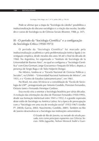 184 SOCIOLOGIAS
Sociologias, Porto Alegre, ano 7, nº 14, jul/dez 2005, p. 178-243
Pode-se afirmar que a etapa da “Sociologia da cátedra” possibilitou a
institucionalização do discurso sociológico e a criação das escolas, faculda-
des e cursos de Sociologia ou de Ciências Sociais (Brunner, 1988, p. 347).
III - O período da “Sociologia Científica” e a configuração
da Sociologia Crítica (1950-1973)
O período da “Sociologia Científica” foi marcado pela
institucionalização acadêmica e pela problematização teórica ligada à in-
vestigação empírica, desde meados dos anos 50 até o final da década de
1960. Na Argentina, foi organizado o “Instituto de Sociología de la
Universidad de Buenos Aires”, no qual se configurou a “Sociologia Cientí-
fica” com Gino Germani, Jorge Graciarena e Torquato Di Tella e, depois, a
presença de Sergio Bagu e de Tulio Halperin Dongui.
No México, fundou-se a “Escuela Nacional de Ciencias Políticas y
Sociales”, na UNAM – “Universidad Nacional Autónoma de México”, em
1951, e o “Centro de Estudios Latinoamericanos”, em 1961.
No Brasil, nos anos 50 inicia-se a consolidação da “Escola de Socio-
logia da USP”, protagonizada por Antonio Candido, Florestan Fernandes,
Octavio Ianni e Fernando Henrique Cardoso.
Essa escola viria a orientar a Sociologia brasileira por várias décadas.
A evolução das orientações da obra de Florestan Fernandes (1920-1995),
desde sua formação intelectual entre 1941 e 1952, é a grande expressão
deste estilo de Sociologia na América Latina: foi a época de preocupação
com a “Sociologia em uma era de revolução social” (1952-1967) (Liedke
Fº. 2003b; Garcia, 2002; Nascimento; Candido, 2001). Também no Rio
de Janeiro desenvolvia-se a Sociologia nas instituições universitárias:
O Estado de Rio de Janeiro, na metade do século pas-
sado, tem como principais expoentes nas Ciências So-
ciais: Hélio Jaguaribe, Nelson Werneck Sodré e Guer-
 