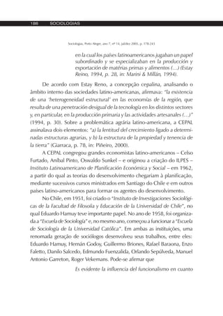 186 SOCIOLOGIAS
Sociologias, Porto Alegre, ano 7, nº 14, jul/dez 2005, p. 178-243
en la cual los países latinoamericanos jugaban un papel
subordinado y se especializaban en la producción y
exportación de matérias primas y alimentos (…) (Estay
Reino, 1994, p. 28, in: Marini & Millán, 1994).
De acordo com Estay Reno, a concepção cepalina, analisando o
âmbito interno das sociedades latino-americanas, afirmava: “la existencia
de una ‘heterogeneidad estructural’ en las economías de la región, que
resulta de una penetración desigual de la tecnología en los distintos sectores
y, en particular, en la producción primaria y las actividades artesanales (…)”
(1994, p. 30). Sobre a problemática agrária latino-americana, a CEPAL
assinalava dois elementos: “a) la lentitud del crecimiento ligado a determi-
nadas estructuras agrarias, y b) la estructura de la propiedad y tenencia de
la tierra” (Giarraca, p. 78, in: Piñeiro, 2000).
A CEPAL congregou grandes economistas latino-americanos – Celso
Furtado, Aníbal Pinto, Oswaldo Sunkel – e originou a criação do ILPES –
Instituto Latinoamericano de Planificación Económica y Social – em 1962,
a partir do qual as teorias do desenvolvimento chegariam à planificação,
mediante sucessivos cursos ministrados em Santiago do Chile e em outros
países latino-americanos para formar os agentes do desenvolvimento.
No Chile, em 1951, foi criado o “Instituto de Investigaciones Sociológi-
cas de la Facultad de Filosoíia y Educación de la Universidad de Chile”, no
qual Eduardo Hamuy teve importante papel. No ano de 1958, foi organiza-
da a “Escuela de Sociología” e, no mesmo ano, começou a funcionar a “Escuela
de Sociología de la Universidad Católica”. Em ambas as instituições, uma
renomada geração de sociólogos desenvolveu seus trabalhos, entre eles:
Eduardo Hamuy, Hernán Godoy, Guillermo Briones, Rafael Baraona, Enzo
Faletto, Danilo Salcedo, Edmundo Fuenzalida, Orlando Sepúlveda, Manuel
Antonio Garreton, Roger Vekemans. Pode-se afirmar que
Es evidente la influencia del funcionalismo en cuanto
 