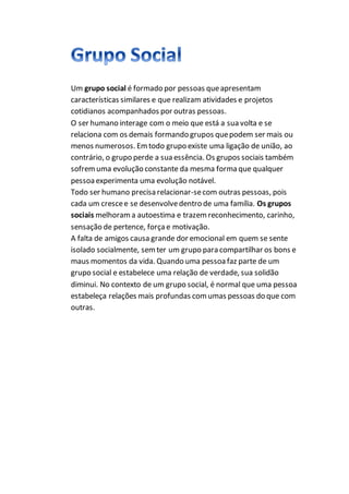 Um grupo social é formado por pessoas queapresentam
características similares e que realizam atividades e projetos
cotidianos acompanhados por outras pessoas.
O ser humano interage com o meio que está a sua volta e se
relaciona com os demais formando grupos quepodem ser mais ou
menos numerosos. Emtodo grupo existe uma ligação de união, ao
contrário, o grupo perde a sua essência. Os grupos sociais também
sofremuma evolução constante da mesma forma que qualquer
pessoaexperimenta uma evolução notável.
Todo ser humano precisa relacionar-secom outras pessoas, pois
cada um crescee se desenvolvedentro de uma família. Os grupos
sociais melhorama autoestima e trazemreconhecimento, carinho,
sensação de pertence, forçae motivação.
A falta de amigos causa grande dor emocional em quem se sente
isolado socialmente, semter um grupo para compartilhar os bons e
maus momentos da vida. Quando uma pessoafaz parte de um
grupo social e estabelece uma relação de verdade, sua solidão
diminui. No contexto de um grupo social, é normal que uma pessoa
estabeleça relações mais profundas comumas pessoas do que com
outras.
 