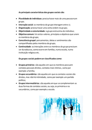 As principais características dos grupos sociais são:
 Pluralidade de indivíduos: precisa haver mais de uma pessoanum
grupo.
 Interação social: os membros do grupo interagem entre si;
 Organização: precisa haver uma certa ordem no grupo;
 Objetividade e exterioridade: o grupo está acima do indivíduo;
 Objetivocomum: há certos valores, princípios e objetivos que unem
os membros do grupo;
 Consciênciagrupal: pensamentos, ideias e sentimentos são
compartilhados pelos membros do grupo;
 Continuidade: as interações entre os membros do grupo precisam
ser duradouras, como ocorreem famílias, numa escola, numa
instituição religiosa etc.
Os grupos sociais podemser classificados como:
 Grupos primários: são aqueles em que os membros possuem
contatos pessoais diretos, contatos mais íntimos, como por
exemplo a família;
 Grupos secundários: são aqueles em que os contatos sociais são
diretos, mas não há intimidade, como por exemplo um partido
político;
 Grupos intermediários: são aqueles emque secomplementam as
duas formas de contatos sociais, ou seja, os primários e os
secundários, como por exemplo a escola.
 