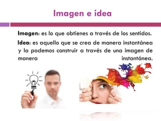 Imagen e idea
Imagen: es lo que obtienes a través de los sentidos.
Idea: es aquello que se crea de manera instantánea
y la podemos construir a través de una imagen de
manera instantánea.
 