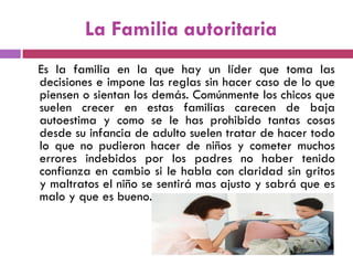 La Familia autoritaria
Es la familia en la que hay un líder que toma las
decisiones e impone las reglas sin hacer caso de lo que
piensen o sientan los demás. Comúnmente los chicos que
suelen crecer en estas familias carecen de baja
autoestima y como se le has prohibido tantas cosas
desde su infancia de adulto suelen tratar de hacer todo
lo que no pudieron hacer de niños y cometer muchos
errores indebidos por los padres no haber tenido
confianza en cambio si le habla con claridad sin gritos
y maltratos el niño se sentirá mas ajusto y sabrá que es
malo y que es bueno.
 