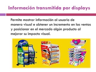 Información transmitida por displays
Permite mostrar información al usuario de
manera visual e obtener un incremento en las ventas
y posicionar en el mercado algún producto al
mejorar su impacto visual.
 