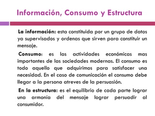 Información, Consumo y Estructura
La información: esta constituida por un grupo de datos
ya supervisados y ordenas que sirven para constituir un
mensaje.
Consumo: es las actividades económicas mas
importantes de las sociedades modernas. El consumo es
todo aquello que adquirimos para satisfacer una
necesidad. En el caso de comunicación el consumo debe
llegar a la persona atreves de la persuasión.
En la estructura: es el equilibrio de cada parte lograr
una armonía del mensaje lograr persuadir al
consumidor.
 