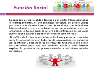 Función Social
La sociedad es una totalidad formada por partes Interrelacionadas
e interdependientes, es una complejas estructura de grupos unidos
por una trama de relaciones o sea, es un sistema de instituciones
interrelacionadas y es conveniente pensar en la sociedad como un
organismo. La función social se refiere a la contribución de cualquier
punto social o cultural para la supervivencia como un todo.
El análisis de las funciones de las instituciones y estructuras sociales
para la sociedad como un todo, ha ido acompañado con esfuerzos
por identificar y desalinear los prerrequisitos funcionales que deben
ser satisfechos para que una sociedad exista y para intentar
explicar la presencia de pautas culturales y estructuras sociales
universales.
 
