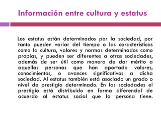 Información entre cultura y estatus
Los estatus están determinados por la sociedad, por
tanto pueden variar del tiempo o las características
como la cultura, valores y normas determinados como
propias, y pueden ser diferentes a otras sociedades,
además de ser útil como manera de dar mérito a
aquellas personas que han aportado valores,
conocimientos, o avances significativos a dicha
sociedad. Al estatus también está asociado un grado o
nivel de prestigio determinado. En las sociedades el
prestigio está distribuido en forma diferencial de
acuerdo al estatus social que la persona tiene.
 