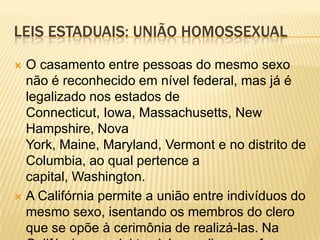 LEIS ESTADUAIS: UNIÃO HOMOSSEXUAL

 O casamento entre pessoas do mesmo sexo
  não é reconhecido em nível federal, mas já é
  legalizado nos estados de
  Connecticut, Iowa, Massachusetts, New
  Hampshire, Nova
  York, Maine, Maryland, Vermont e no distrito de
  Columbia, ao qual pertence a
  capital, Washington.
 A Califórnia permite a união entre indivíduos do
  mesmo sexo, isentando os membros do clero
  que se opõe à cerimônia de realizá-las. Na
 