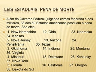 LEIS ESTADUAIS: PENA DE MORTE
   Além do Governo Federal (julgando crimes federais) e dos
    militares, 38 dos 50 Estados americanos possuem a pena
    de morte. São eles:
    1. New Hampshire        12. Ohio         23. Nebraska
    34. Kansas
     2. Nova Jersey           13. Arizona      24.
    Pensilvânia         35. Texas
     3. Oklahoma             14. Indiana      25. Montana
    36. Virginia
     4. Missouri             15. Delaware     26. Kentucky
    37. Nova York
     5. Flórida              16. California  27. Oregon
    38. Dakota do Sul
 