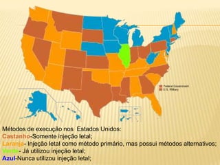 Métodos de execução nos Estados Unidos:
Castanho-Somente injeção letal;
Laranja- Injeção letal como método primário, mas possui métodos alternativos;
Verde- Já utilizou injeção letal;
Azul-Nunca utilizou injeção letal;
 