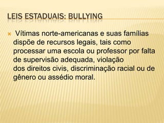 LEIS ESTADUAIS: BULLYING

   Vítimas norte-americanas e suas famílias
    dispõe de recursos legais, tais como
    processar uma escola ou professor por falta
    de supervisão adequada, violação
    dos direitos civis, discriminação racial ou de
    gênero ou assédio moral.
 