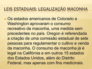 LEIS ESTADUAIS: LEGALIZAÇÃO MACONHA

   Os estados americanos de Colorado e
    Washington aprovaram o consumo
    recreativo da maconha, uma medida sem
    precedentes no país. Oregon é referendada
    a criação de uma comissão estadual de sete
    pessoas para regulamentar o cultivo e venda
    da maconha. O consumo de maconha já é
    legal na Califórnia e em outros 15 estados
    dos Estados Unidos, além do Distrito
    Federal, mas apenas com fins medicinais.
 