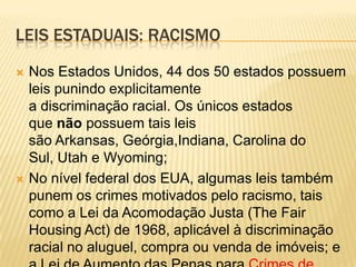 LEIS ESTADUAIS: RACISMO
   Nos Estados Unidos, 44 dos 50 estados possuem
    leis punindo explicitamente
    a discriminação racial. Os únicos estados
    que não possuem tais leis
    são Arkansas, Geórgia,Indiana, Carolina do
    Sul, Utah e Wyoming;
   No nível federal dos EUA, algumas leis também
    punem os crimes motivados pelo racismo, tais
    como a Lei da Acomodação Justa (The Fair
    Housing Act) de 1968, aplicável à discriminação
    racial no aluguel, compra ou venda de imóveis; e
 