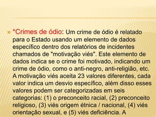    *Crimes de ódio: Um crime de ódio é relatado
    para o Estado usando um elemento de dados
    específico dentro dos relatórios de incidentes
    chamados de "motivação viés". Este elemento de
    dados indica se o crime foi motivado, indicando um
    crime de ódio, como o anti-negro, anti-religião, etc.
    A motivação viés aceita 23 valores diferentes, cada
    valor indica um desvio específico, além disso esses
    valores podem ser categorizadas em seis
    categorias: (1) o preconceito racial, (2) preconceito
    religioso, (3) viés origem étnica / nacional, (4) viés
    orientação sexual, e (5) viés deficiência. A
 