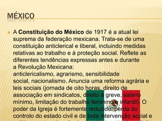 MÉXICO
   A Constituição do México de 1917 é a atual lei
    suprema da federação mexicana. Trata-se de uma
    constituição anticlerical e liberal, incluindo medidas
    relativas ao trabalho e à proteção social. Reflete as
    diferentes tendências expressas antes e durante
    a Revolução Mexicana:
    anticlericalismo, agrarismo, sensibilidade
    social, nacionalismo. Anuncia uma reforma agrária e
    leis sociais (jornada de oito horas, direito de
    associação em sindicatos, direito à greve, salário
    mínimo, limitação do trabalho feminino e infantil). O
    poder da Igreja é fortemente reduzido: perda do
    controlo do estado civil e de toda intervenção social e
 