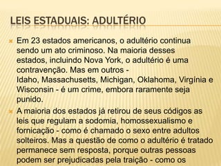 LEIS ESTADUAIS: ADULTÉRIO
   Em 23 estados americanos, o adultério continua
    sendo um ato criminoso. Na maioria desses
    estados, incluindo Nova York, o adultério é uma
    contravenção. Mas em outros -
    Idaho, Massachusetts, Michigan, Oklahoma, Virgínia e
    Wisconsin - é um crime, embora raramente seja
    punido.
   A maioria dos estados já retirou de seus códigos as
    leis que regulam a sodomia, homossexualismo e
    fornicação - como é chamado o sexo entre adultos
    solteiros. Mas a questão de como o adultério é tratado
    permanece sem resposta, porque outras pessoas
    podem ser prejudicadas pela traição - como os
 