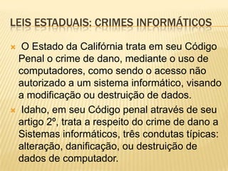 LEIS ESTADUAIS: CRIMES INFORMÁTICOS

 O Estado da Califórnia trata em seu Código
 Penal o crime de dano, mediante o uso de
 computadores, como sendo o acesso não
 autorizado a um sistema informático, visando
 a modificação ou destruição de dados.
 Idaho, em seu Código penal através de seu
 artigo 2º, trata a respeito do crime de dano a
 Sistemas informáticos, três condutas típicas:
 alteração, danificação, ou destruição de
 dados de computador.
 