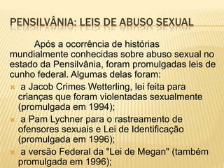 PENSILVÂNIA: LEIS DE ABUSO SEXUAL
      Após a ocorrência de histórias
mundialmente conhecidas sobre abuso sexual no
estado da Pensilvânia, foram promulgadas leis de
cunho federal. Algumas delas foram:
 a Jacob Crimes Wetterling, lei feita para
  crianças que foram violentadas sexualmente
  (promulgada em 1994);
 a Pam Lychner para o rastreamento de
  ofensores sexuais e Lei de Identificação
  (promulgada em 1996);
 a versão Federal da "Lei de Megan" (também
  promulgada em 1996);
 