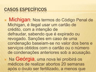 CASOS ESPECÍFICOS

   Michigan: Nos termos do Código Penal de
    Michigan, é ilegal usar um cartão de
    crédito, com a intenção de
    defraudar, sabendo que é expirado ou
    revogado. Sanções em caso de uma
    condenação baseiam-se no valor dos bens e
    serviços obtidos com o cartão ou o número
    de condenações anteriores sob a acusação.
   Na Geórgia, uma nova lei proibirá os
    médicos de realizar abortos 20 semanas
    após o óvulo ser fertilizado, a menos que
 