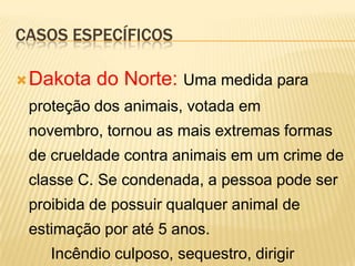 CASOS ESPECÍFICOS

 Dakota   do Norte: Uma medida para
 proteção dos animais, votada em
 novembro, tornou as mais extremas formas
 de crueldade contra animais em um crime de
 classe C. Se condenada, a pessoa pode ser
 proibida de possuir qualquer animal de
 estimação por até 5 anos.
    Incêndio culposo, sequestro, dirigir
 
