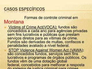 CASOS ESPECÍFICOS
           Formas de controle criminal em
Montana
  Victims of Crime Act(VOCA): fundos são
  concedidos a cada ano para agências privadas
  sem fins lucrativos e públicas que prestam
  serviços diretos para as vítimas de crime.
  Fundos são derivadas de multas, confiscos e
  penalidades avaliado a nível federal.
 STOP Violence Against Women Act (VAWA):
  são concedidos fundos, serviços sem fins
  lucrativos e programas de órgãos públicos. Os
  fundos vêm de uma dotação global
  federal, concebidos para melhorar a resposta
 