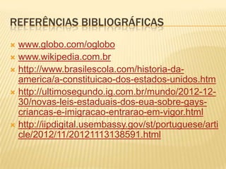REFERÊNCIAS BIBLIOGRÁFICAS
 www.globo.com/oglobo
 www.wikipedia.com.br
 http://www.brasilescola.com/historia-da-
  america/a-constituicao-dos-estados-unidos.htm
 http://ultimosegundo.ig.com.br/mundo/2012-12-
  30/novas-leis-estaduais-dos-eua-sobre-gays-
  criancas-e-imigracao-entrarao-em-vigor.html
 http://iipdigital.usembassy.gov/st/portuguese/arti
  cle/2012/11/20121113138591.html
 