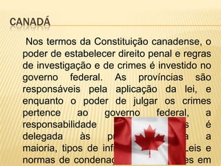 CANADÁ
  Nos termos da Constituição canadense, o
 poder de estabelecer direito penal e regras
 de investigação e de crimes é investido no
 governo federal. As províncias são
 responsáveis ​pela aplicação da lei, e
 enquanto o poder de julgar os crimes
 pertence     ao    governo     federal,   a
 responsabilidade     por    processos     é
 delegada      às    províncias    para    a
 maioria, tipos de infrações penais. Leis e
 normas de condenação são uniformes em
 