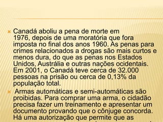  Canadá aboliu a pena de morte em
  1976, depois de uma moratória que fora
  imposta no final dos anos 1960. As penas para
  crimes relacionados a drogas são mais curtos e
  menos dura, do que as penas nos Estados
  Unidos, Austrália e outras nações ocidentais.
  Em 2001, o Canadá teve cerca de 32.000
  pessoas na prisão ou cerca de 0,13% da
  população total.
 Armas automáticas e semi-automáticas são
  proibidas. Para comprar uma arma, o cidadão
  precisa fazer um treinamento e apresentar um
  documento provando que o cônjuge concorda.
  Há uma autorização que permite que as
 