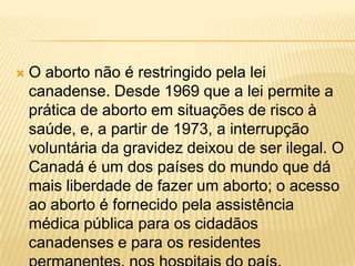    O aborto não é restringido pela lei
    canadense. Desde 1969 que a lei permite a
    prática de aborto em situações de risco à
    saúde, e, a partir de 1973, a interrupção
    voluntária da gravidez deixou de ser ilegal. O
    Canadá é um dos países do mundo que dá
    mais liberdade de fazer um aborto; o acesso
    ao aborto é fornecido pela assistência
    médica pública para os cidadãos
    canadenses e para os residentes
 