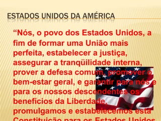 ESTADOS UNIDOS DA AMÉRICA

 “Nós, o povo dos Estados Unidos, a
 fim de formar uma União mais
 perfeita, estabelecer a justiça,
 assegurar a tranqüilidade interna,
 prover a defesa comum, promover o
 bem-estar geral, e garantir para nós e
 para os nossos descendentes os
 benefícios da Liberdade,
 promulgamos e estabelecemos esta
 