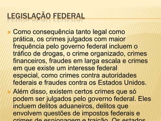 LEGISLAÇÃO FEDERAL
 Como consequência tanto legal como
  prática, os crimes julgados com maior
  frequência pelo governo federal incluem o
  tráfico de drogas, o crime organizado, crimes
  financeiros, fraudes em larga escala e crimes
  em que existe um interesse federal
  especial, como crimes contra autoridades
  federais e fraudes contra os Estados Unidos.
 Além disso, existem certos crimes que só
  podem ser julgados pelo governo federal. Eles
  incluem delitos aduaneiros, delitos que
  envolvem questões de impostos federais e
 